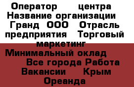 Оператор Call-центра › Название организации ­ Гранд, ООО › Отрасль предприятия ­ Торговый маркетинг › Минимальный оклад ­ 30 000 - Все города Работа » Вакансии   . Крым,Ореанда